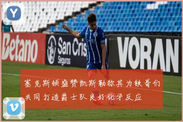 塞克斯顿盛赞凯斯勒称其为铁哥们共同打造爵士队良好化学反应